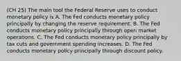 (CH 25) The main tool the Federal Reserve uses to conduct monetary policy is A. The Fed conducts monetary policy principally by changing the reserve requirement. B. The Fed conducts monetary policy principally through open market operations. C. The Fed conducts monetary policy principally by tax cuts and government spending increases. D. The Fed conducts monetary policy principally through discount policy.