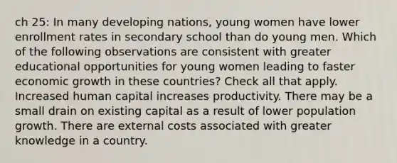 ch 25: In many developing nations, young women have lower enrollment rates in secondary school than do young men. Which of the following observations are consistent with greater educational opportunities for young women leading to faster economic growth in these countries? Check all that apply. Increased human capital increases productivity. There may be a small drain on existing capital as a result of lower population growth. There are external costs associated with greater knowledge in a country.