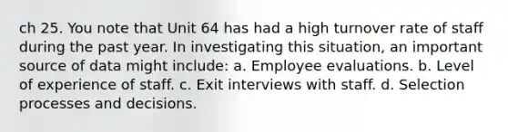 ch 25. You note that Unit 64 has had a high turnover rate of staff during the past year. In investigating this situation, an important source of data might include: a. Employee evaluations. b. Level of experience of staff. c. Exit interviews with staff. d. Selection processes and decisions.