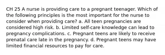 CH 25 A nurse is providing care to a pregnant teenager. Which of the following principles is the most important for the nurse to consider when providing care? a. All teen pregnancies are considered high risk. b. Limited self-care knowledge can lead to pregnancy complications. c. Pregnant teens are likely to receive prenatal care late in the pregnancy. d. Pregnant teens may have limited financial resources to pay for care.