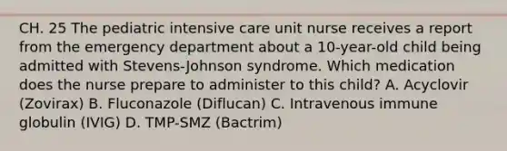 CH. 25 The pediatric intensive care unit nurse receives a report from the emergency department about a 10-year-old child being admitted with Stevens-Johnson syndrome. Which medication does the nurse prepare to administer to this child? A. Acyclovir (Zovirax) B. Fluconazole (Diflucan) C. Intravenous immune globulin (IVIG) D. TMP-SMZ (Bactrim)