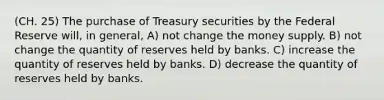 (CH. 25) The purchase of Treasury securities by the Federal Reserve will, in general, A) not change the money supply. B) not change the quantity of reserves held by banks. C) increase the quantity of reserves held by banks. D) decrease the quantity of reserves held by banks.