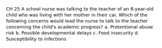 CH 25 A school nurse was talking to the teacher of an 8-year-old child who was living with her mother in their car. Which of the following concerns would lead the nurse to talk to the teacher concerning the child's academic progress? a. Protentional abuse risk b. Possible developmental delays c. Food insecurity d. Susceptibility to infections