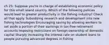 ch 25: Suppose you're in charge of establishing economic policy for this small island country. Which of the following policies would lead to greater productivity in the fishing industry? Check all that apply. Subsidizing research and development into new fishing technologies Encouraging saving by allowing workers to set aside a portion of their earnings in tax-free retirement accounts Imposing restrictions on foreign ownership of domestic capital Sharply increasing the interest rate on student loans to people pursuing advanced degrees in fishing