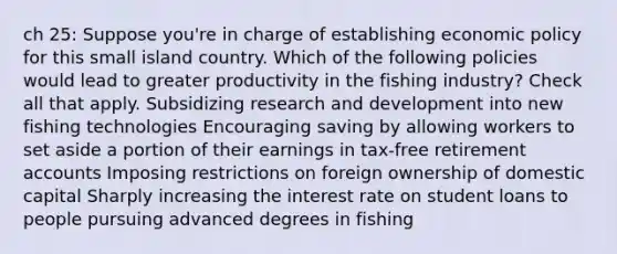 ch 25: Suppose you're in charge of establishing economic policy for this small island country. Which of the following policies would lead to greater productivity in the fishing industry? Check all that apply. Subsidizing research and development into new fishing technologies Encouraging saving by allowing workers to set aside a portion of their earnings in tax-free retirement accounts Imposing restrictions on foreign ownership of domestic capital Sharply increasing the interest rate on student loans to people pursuing advanced degrees in fishing