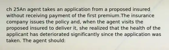 ch 25An agent takes an application from a proposed insured without receiving payment of the first premium.The insurance company issues the policy and, when the agent visits the proposed insured to deliver it, she realized that the health of the applicant has deteriorated significantly since the application was taken. The agent should: