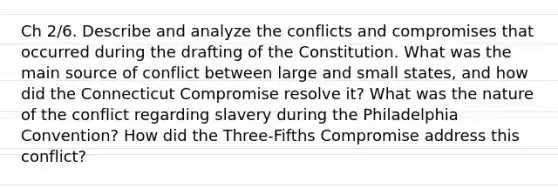 Ch 2/6. Describe and analyze the conflicts and compromises that occurred during the drafting of the Constitution. What was the main source of conflict between large and small states, and how did the Connecticut Compromise resolve it? What was the nature of the conflict regarding slavery during the Philadelphia Convention? How did the Three-Fifths Compromise address this conflict?