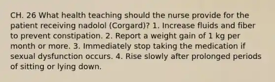 CH. 26 What health teaching should the nurse provide for the patient receiving nadolol (Corgard)? 1. Increase fluids and fiber to prevent constipation. 2. Report a weight gain of 1 kg per month or more. 3. Immediately stop taking the medication if sexual dysfunction occurs. 4. Rise slowly after prolonged periods of sitting or lying down.