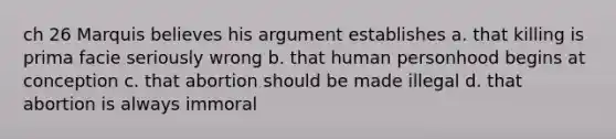 ch 26 Marquis believes his argument establishes a. that killing is prima facie seriously wrong b. that human personhood begins at conception c. that abortion should be made illegal d. that abortion is always immoral