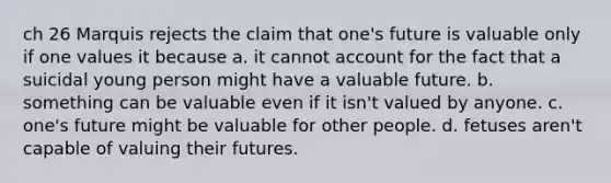 ch 26 Marquis rejects the claim that one's future is valuable only if one values it because a. it cannot account for the fact that a suicidal young person might have a valuable future. b. something can be valuable even if it isn't valued by anyone. c. one's future might be valuable for other people. d. fetuses aren't capable of valuing their futures.