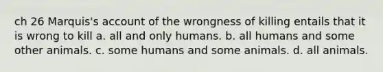 ch 26 Marquis's account of the wrongness of killing entails that it is wrong to kill a. all and only humans. b. all humans and some other animals. c. some humans and some animals. d. all animals.