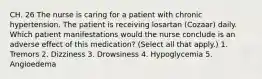 CH. 26 The nurse is caring for a patient with chronic hypertension. The patient is receiving losartan (Cozaar) daily. Which patient manifestations would the nurse conclude is an adverse effect of this medication? (Select all that apply.) 1. Tremors 2. Dizziness 3. Drowsiness 4. Hypoglycemia 5. Angioedema