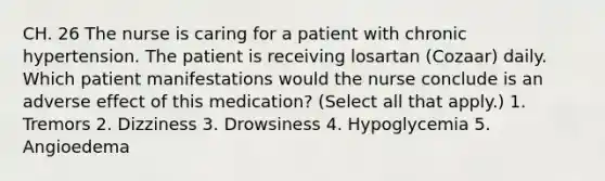 CH. 26 The nurse is caring for a patient with chronic hypertension. The patient is receiving losartan (Cozaar) daily. Which patient manifestations would the nurse conclude is an adverse effect of this medication? (Select all that apply.) 1. Tremors 2. Dizziness 3. Drowsiness 4. Hypoglycemia 5. Angioedema