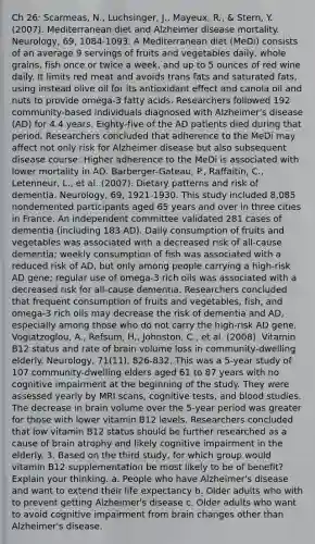 Ch 26: Scarmeas, N., Luchsinger, J., Mayeux, R., & Stern, Y. (2007). Mediterranean diet and Alzheimer disease mortality. Neurology, 69, 1084-1093. A Mediterranean diet (MeDi) consists of an average 9 servings of fruits and vegetables daily, whole grains, fish once or twice a week, and up to 5 ounces of red wine daily. It limits red meat and avoids trans fats and saturated fats, using instead olive oil for its antioxidant effect and canola oil and nuts to provide omega-3 fatty acids. Researchers followed 192 community-based individuals diagnosed with Alzheimer's disease (AD) for 4.4 years. Eighty-five of the AD patients died during that period. Researchers concluded that adherence to the MeDi may affect not only risk for Alzheimer disease but also subsequent disease course: Higher adherence to the MeDi is associated with lower mortality in AD. Barberger-Gateau, P., Raffaitin, C., Letenneur, L., et al. (2007). Dietary patterns and risk of dementia. Neurology, 69, 1921-1930. This study included 8,085 nondemented participants aged 65 years and over in three cities in France. An independent committee validated 281 cases of dementia (including 183 AD). Daily consumption of fruits and vegetables was associated with a decreased risk of all-cause dementia; weekly consumption of fish was associated with a reduced risk of AD, but only among people carrying a high-risk AD gene; regular use of omega-3 rich oils was associated with a decreased risk for all-cause dementia. Researchers concluded that frequent consumption of fruits and vegetables, fish, and omega-3 rich oils may decrease the risk of dementia and AD, especially among those who do not carry the high-risk AD gene. Vogiatzoglou, A., Refsum, H., Johnston, C., et al. (2008). Vitamin B12 status and rate of brain volume loss in community-dwelling elderly. Neurology, 71(11), 826-832. This was a 5-year study of 107 community-dwelling elders aged 61 to 87 years with no cognitive impairment at the beginning of the study. They were assessed yearly by MRI scans, cognitive tests, and blood studies. The decrease in brain volume over the 5-year period was greater for those with lower vitamin B12 levels. Researchers concluded that low vitamin B12 status should be further researched as a cause of brain atrophy and likely cognitive impairment in the elderly. 3. Based on the third study, for which group would vitamin B12 supplementation be most likely to be of benefit? Explain your thinking. a. People who have Alzheimer's disease and want to extend their life expectancy b. Older adults who with to prevent getting Alzheimer's disease c. Older adults who want to avoid cognitive impairment from brain changes other than Alzheimer's disease.