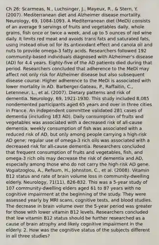 Ch 26: Scarmeas, N., Luchsinger, J., Mayeux, R., & Stern, Y. (2007). Mediterranean diet and Alzheimer disease mortality. Neurology, 69, 1084-1093. A Mediterranean diet (MeDi) consists of an average 9 servings of fruits and vegetables daily, whole grains, fish once or twice a week, and up to 5 ounces of red wine daily. It limits red meat and avoids trans fats and saturated fats, using instead olive oil for its antioxidant effect and canola oil and nuts to provide omega-3 fatty acids. Researchers followed 192 community-based individuals diagnosed with Alzheimer's disease (AD) for 4.4 years. Eighty-five of the AD patients died during that period. Researchers concluded that adherence to the MeDi may affect not only risk for Alzheimer disease but also subsequent disease course: Higher adherence to the MeDi is associated with lower mortality in AD. Barberger-Gateau, P., Raffaitin, C., Letenneur, L., et al. (2007). Dietary patterns and risk of dementia. Neurology, 69, 1921-1930. This study included 8,085 nondemented participants aged 65 years and over in three cities in France. An independent committee validated 281 cases of dementia (including 183 AD). Daily consumption of fruits and vegetables was associated with a decreased risk of all-cause dementia; weekly consumption of fish was associated with a reduced risk of AD, but only among people carrying a high-risk AD gene; regular use of omega-3 rich oils was associated with a decreased risk for all-cause dementia. Researchers concluded that frequent consumption of fruits and vegetables, fish, and omega-3 rich oils may decrease the risk of dementia and AD, especially among those who do not carry the high-risk AD gene. Vogiatzoglou, A., Refsum, H., Johnston, C., et al. (2008). Vitamin B12 status and rate of brain volume loss in community-dwelling elderly. Neurology, 71(11), 826-832. This was a 5-year study of 107 community-dwelling elders aged 61 to 87 years with no cognitive impairment at the beginning of the study. They were assessed yearly by MRI scans, cognitive tests, and blood studies. The decrease in brain volume over the 5-year period was greater for those with lower vitamin B12 levels. Researchers concluded that low vitamin B12 status should be further researched as a cause of brain atrophy and likely cognitive impairment in the elderly. 2. How was the cognitive status of the subjects different in all three studies?