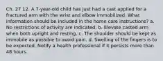 Ch. 27 12. A 7-year-old child has just had a cast applied for a fractured arm with the wrist and elbow immobilized. What information should be included in the home care instructions? a. No restrictions of activity are indicated. b. Elevate casted arm when both upright and resting. c. The shoulder should be kept as immobile as possible to avoid pain. d. Swelling of the fingers is to be expected. Notify a health professional if it persists more than 48 hours.