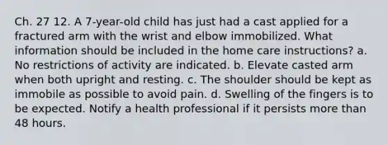 Ch. 27 12. A 7-year-old child has just had a cast applied for a fractured arm with the wrist and elbow immobilized. What information should be included in the home care instructions? a. No restrictions of activity are indicated. b. Elevate casted arm when both upright and resting. c. The shoulder should be kept as immobile as possible to avoid pain. d. Swelling of the fingers is to be expected. Notify a health professional if it persists more than 48 hours.