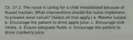 Ch. 27 2. The nurse is caring for a child immobilized because of Russel traction. What interventions should the nurse implement to prevent renal calculi? (Select all that apply.) a. Monitor output. b. Encourage the patient to drink apple juice. c. Encourage milk intake. d. Ensure adequate fluids. e. Encourage the patient to drink cranberry juice.