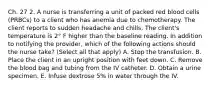 Ch. 27 2. A nurse is transferring a unit of packed red blood cells (PRBCs) to a client who has anemia due to chemotherapy. The client reports to sudden headache and chills. The client's temperature is 2° F higher than the baseline reading. In addition to notifying the provider, which of the following actions should the nurse take? (Select all that apply) A. Stop the transfusion. B. Place the client in an upright position with feet down. C. Remove the blood bag and tubing from the IV catheter. D. Obtain a urine specimen. E. Infuse dextrose 5% in water through the IV.