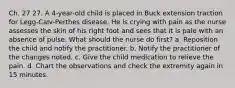 Ch. 27 27. A 4-year-old child is placed in Buck extension traction for Legg-Calv-Perthes disease. He is crying with pain as the nurse assesses the skin of his right foot and sees that it is pale with an absence of pulse. What should the nurse do first? a. Reposition the child and notify the practitioner. b. Notify the practitioner of the changes noted. c. Give the child medication to relieve the pain. d. Chart the observations and check the extremity again in 15 minutes.