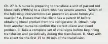 Ch. 27 3. A nurse is preparing to transfuse a unit of packed red blood cells (PRBCs) to a client who has severe anemia. Which of the following interventions can prevent an acute hemolytic reaction? A. Ensure that the client has a patent IV before obtaining blood product from the refrigerator. B. Obtain help from another nurse to confirm the correct client and blood product. C. Take a complete set of vital signs before beginning transfusion and periodically during the transfusion. D. Stay with the client for the first 15 to 30 min of the transfusion.