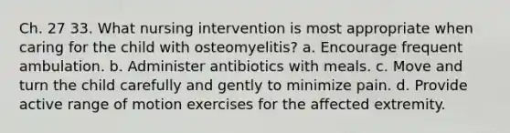 Ch. 27 33. What nursing intervention is most appropriate when caring for the child with osteomyelitis? a. Encourage frequent ambulation. b. Administer antibiotics with meals. c. Move and turn the child carefully and gently to minimize pain. d. Provide active range of motion exercises for the affected extremity.