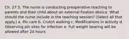 Ch. 27 5. The nurse is conducting preoperative teaching to parents and their child about an external fixation device. What should the nurse include in the teaching session? (Select all that apply.) a. Pin care b. Crutch walking c. Modifications in activity d. Observing pin sites for infection e. Full weight bearing will be allowed after 24 hours