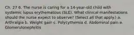 Ch. 27 6. The nurse is caring for a 14-year-old child with systemic lupus erythematous (SLE). What clinical manifestations should the nurse expect to observe? (Select all that apply.) a. Arthralgia b. Weight gain c. Polycythemia d. Abdominal pain e. Glomerulonephritis