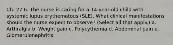 Ch. 27 6. The nurse is caring for a 14-year-old child with systemic lupus erythematous (SLE). What clinical manifestations should the nurse expect to observe? (Select all that apply.) a. Arthralgia b. Weight gain c. Polycythemia d. Abdominal pain e. Glomerulonephritis