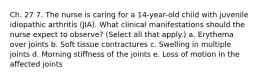 Ch. 27 7. The nurse is caring for a 14-year-old child with juvenile idiopathic arthritis (JIA). What clinical manifestations should the nurse expect to observe? (Select all that apply.) a. Erythema over joints b. Soft tissue contractures c. Swelling in multiple joints d. Morning stiffness of the joints e. Loss of motion in the affected joints