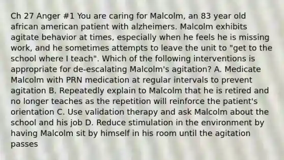 Ch 27 Anger #1 You are caring for Malcolm, an 83 year old african american patient with alzheimers. Malcolm exhibits agitate behavior at times, especially when he feels he is missing work, and he sometimes attempts to leave the unit to "get to the school where I teach". Which of the following interventions is appropriate for de-escalating Malcolm's agitation? A. Medicate Malcolm with PRN medication at regular intervals to prevent agitation B. Repeatedly explain to Malcolm that he is retired and no longer teaches as the repetition will reinforce the patient's orientation C. Use validation therapy and ask Malcolm about the school and his job D. Reduce stimulation in the environment by having Malcolm sit by himself in his room until the agitation passes