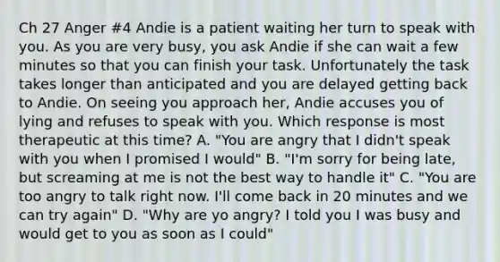 Ch 27 Anger #4 Andie is a patient waiting her turn to speak with you. As you are very busy, you ask Andie if she can wait a few minutes so that you can finish your task. Unfortunately the task takes longer than anticipated and you are delayed getting back to Andie. On seeing you approach her, Andie accuses you of lying and refuses to speak with you. Which response is most therapeutic at this time? A. "You are angry that I didn't speak with you when I promised I would" B. "I'm sorry for being late, but screaming at me is not the best way to handle it" C. "You are too angry to talk right now. I'll come back in 20 minutes and we can try again" D. "Why are yo angry? I told you I was busy and would get to you as soon as I could"