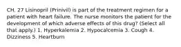 CH. 27 Lisinopril (Prinivil) is part of the treatment regimen for a patient with heart failure. The nurse monitors the patient for the development of which adverse effects of this drug? (Select all that apply.) 1. Hyperkalemia 2. Hypocalcemia 3. Cough 4. Dizziness 5. Heartburn