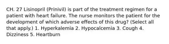 CH. 27 Lisinopril (Prinivil) is part of the treatment regimen for a patient with heart failure. The nurse monitors the patient for the development of which adverse effects of this drug? (Select all that apply.) 1. Hyperkalemia 2. Hypocalcemia 3. Cough 4. Dizziness 5. Heartburn