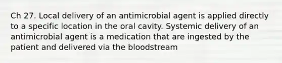 Ch 27. Local delivery of an antimicrobial agent is applied directly to a specific location in the oral cavity. Systemic delivery of an antimicrobial agent is a medication that are ingested by the patient and delivered via the bloodstream