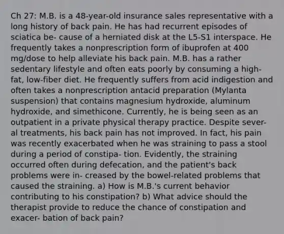 Ch 27: M.B. is a 48-year-old insurance sales representative with a long history of back pain. He has had recurrent episodes of sciatica be- cause of a herniated disk at the L5-S1 interspace. He frequently takes a nonprescription form of ibuprofen at 400 mg/dose to help alleviate his back pain. M.B. has a rather sedentary lifestyle and often eats poorly by consuming a high-fat, low-fiber diet. He frequently suffers from acid indigestion and often takes a nonprescription antacid preparation (Mylanta suspension) that contains magnesium hydroxide, aluminum hydroxide, and simethicone. Currently, he is being seen as an outpatient in a private physical therapy practice. Despite sever- al treatments, his back pain has not improved. In fact, his pain was recently exacerbated when he was straining to pass a stool during a period of constipa- tion. Evidently, the straining occurred often during defecation, and the patient's back problems were in- creased by the bowel-related problems that caused the straining. a) How is M.B.'s current behavior contributing to his constipation? b) What advice should the therapist provide to reduce the chance of constipation and exacer- bation of back pain?