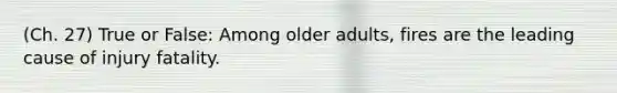 (Ch. 27) True or False: Among older adults, fires are the leading cause of injury fatality.