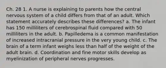 Ch. 28 1. A nurse is explaining to parents how the central nervous system of a child differs from that of an adult. Which statement accurately describes these differences? a. The infant has 150 milliliters of cerebrospinal fluid compared with 50 milliliters in the adult. b. Papilledema is a common manifestation of increased intracranial pressure in the very young child. c. The brain of a term infant weighs less than half of the weight of the adult brain. d. Coordination and fine motor skills develop as myelinization of peripheral nerves progresses.