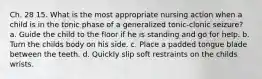 Ch. 28 15. What is the most appropriate nursing action when a child is in the tonic phase of a generalized tonic-clonic seizure? a. Guide the child to the floor if he is standing and go for help. b. Turn the childs body on his side. c. Place a padded tongue blade between the teeth. d. Quickly slip soft restraints on the childs wrists.