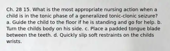 Ch. 28 15. What is the most appropriate nursing action when a child is in the tonic phase of a generalized tonic-clonic seizure? a. Guide the child to the floor if he is standing and go for help. b. Turn the childs body on his side. c. Place a padded tongue blade between the teeth. d. Quickly slip soft restraints on the childs wrists.