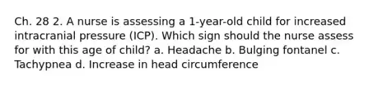 Ch. 28 2. A nurse is assessing a 1-year-old child for increased intracranial pressure (ICP). Which sign should the nurse assess for with this age of child? a. Headache b. Bulging fontanel c. Tachypnea d. Increase in head circumference