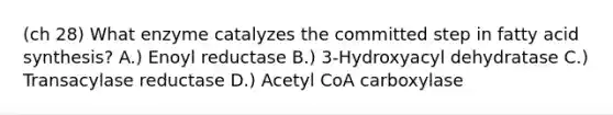 (ch 28) What enzyme catalyzes the committed step in fatty acid synthesis? A.) Enoyl reductase B.) 3-Hydroxyacyl dehydratase C.) Transacylase reductase D.) Acetyl CoA carboxylase