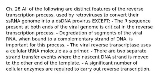 Ch. 28 All of the following are distinct features of the reverse transcription process, used by retroviruses to convert their ssRNA genome into a dsDNA provirus EXCEPT: - The R sequence present at both ends of the viral genome is critical in the reverse transcription process. - Degredation of segments of the viral RNA, when bound to a complementary strand of DNA, is important for this process. - The viral reverse transcriptase uses a cellular tRNA molecule as a primer. - There are two separate strand transfer events where the nascent DNA strand is moved to the other end of the template. - A significant number of cellular enzymes are required to carry out reverse transcription.