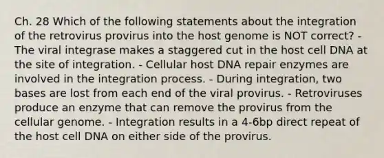 Ch. 28 Which of the following statements about the integration of the retrovirus provirus into the host genome is NOT correct? - The viral integrase makes a staggered cut in the host cell DNA at the site of integration. - Cellular host DNA repair enzymes are involved in the integration process. - During integration, two bases are lost from each end of the viral provirus. - Retroviruses produce an enzyme that can remove the provirus from the cellular genome. - Integration results in a 4-6bp direct repeat of the host cell DNA on either side of the provirus.