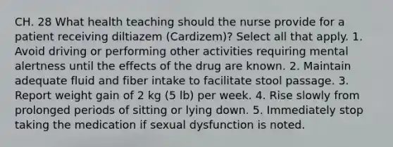 CH. 28 What health teaching should the nurse provide for a patient receiving diltiazem (Cardizem)? Select all that apply. 1. Avoid driving or performing other activities requiring mental alertness until the effects of the drug are known. 2. Maintain adequate fluid and fiber intake to facilitate stool passage. 3. Report weight gain of 2 kg (5 lb) per week. 4. Rise slowly from prolonged periods of sitting or lying down. 5. Immediately stop taking the medication if sexual dysfunction is noted.