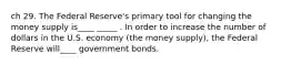 ch 29. The Federal Reserve's primary tool for changing the money supply is____ _____ . In order to increase the number of dollars in the U.S. economy (the money supply), the Federal Reserve will____ government bonds.