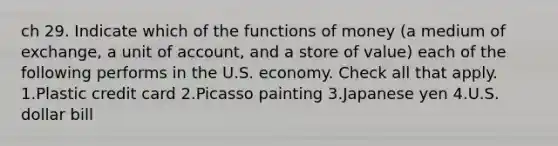 ch 29. Indicate which of the <a href='https://www.questionai.com/knowledge/kXa1cwTi7P-functions-of-money' class='anchor-knowledge'>functions of money</a> (a medium of exchange, a unit of account, and a store of value) each of the following performs in the U.S. economy. Check all that apply. 1.Plastic credit card 2.Picasso painting 3.Japanese yen 4.U.S. dollar bill