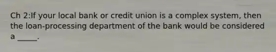 Ch 2:If your local bank or credit union is a complex system, then the loan-processing department of the bank would be considered a _____.