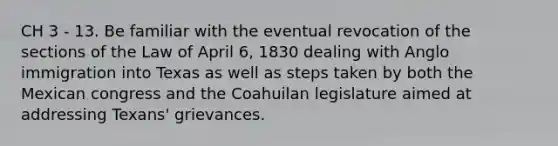 CH 3 - 13. Be familiar with the eventual revocation of the sections of the Law of April 6, 1830 dealing with Anglo immigration into Texas as well as steps taken by both the Mexican congress and the Coahuilan legislature aimed at addressing Texans' grievances.