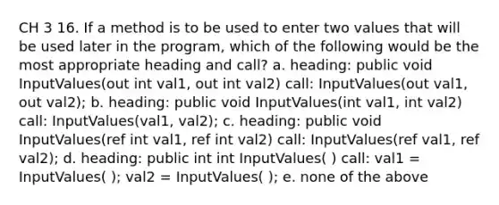 CH 3 16. If a method is to be used to enter two values that will be used later in the program, which of the following would be the most appropriate heading and call? a. heading: public void InputValues(out int val1, out int val2) call: InputValues(out val1, out val2); b. heading: public void InputValues(int val1, int val2) call: InputValues(val1, val2); c. heading: public void InputValues(ref int val1, ref int val2) call: InputValues(ref val1, ref val2); d. heading: public int int InputValues( ) call: val1 = InputValues( ); val2 = InputValues( ); e. none of the above